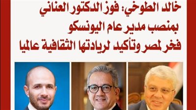 خالد الطوخي: فوز الدكتور العناني بمنصب مدير عام اليونسكو فخر لمصر وتأكيد لريادتها الثقافية عالميا